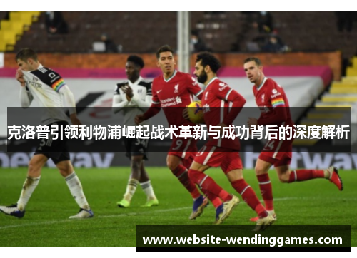 克洛普引领利物浦崛起战术革新与成功背后的深度解析