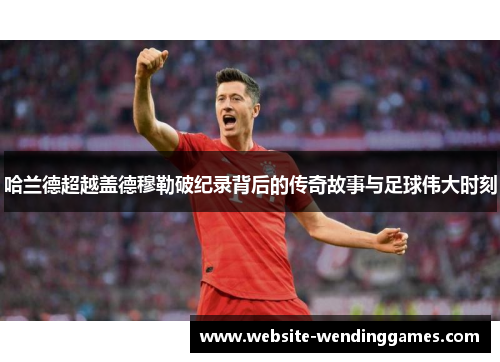 哈兰德超越盖德穆勒破纪录背后的传奇故事与足球伟大时刻