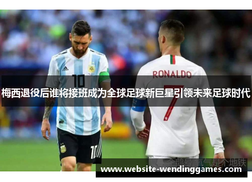 梅西退役后谁将接班成为全球足球新巨星引领未来足球时代