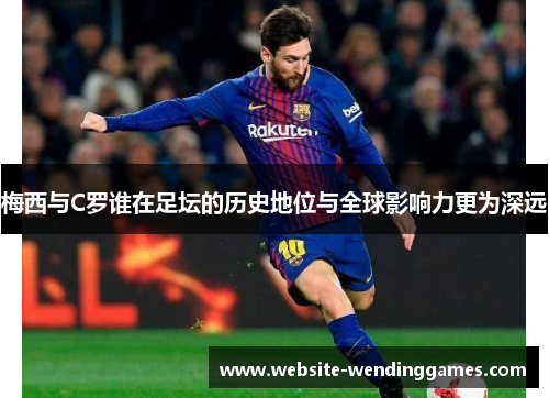 梅西与C罗谁在足坛的历史地位与全球影响力更为深远