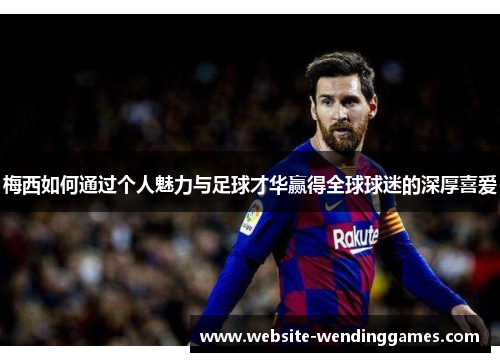 梅西如何通过个人魅力与足球才华赢得全球球迷的深厚喜爱