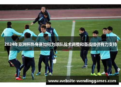 2024年亚洲杯热身赛如何为球队战术调整和备战提供有力支持