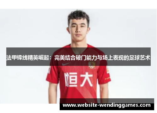 法甲锋线精英崛起：完美结合破门能力与场上表现的足球艺术