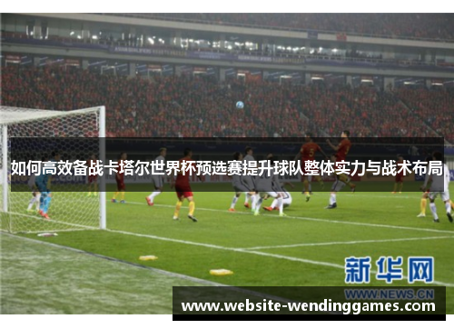 如何高效备战卡塔尔世界杯预选赛提升球队整体实力与战术布局
