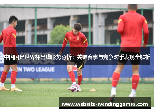 中国国足世界杯出线形势分析：关键赛事与竞争对手表现全解析