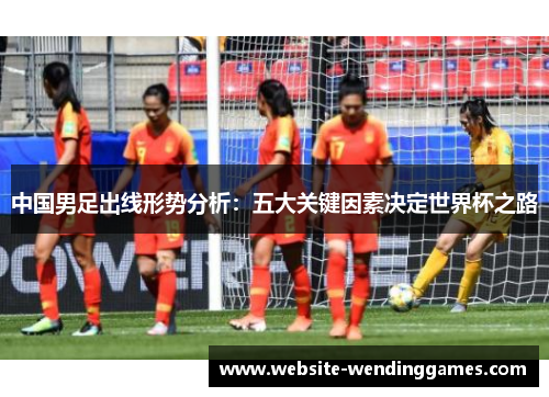 中国男足出线形势分析：五大关键因素决定世界杯之路