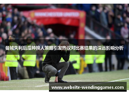 曼城失利后瓜帅换人策略引发热议对比赛结果的深远影响分析