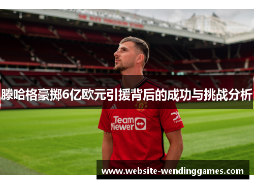 滕哈格豪掷6亿欧元引援背后的成功与挑战分析