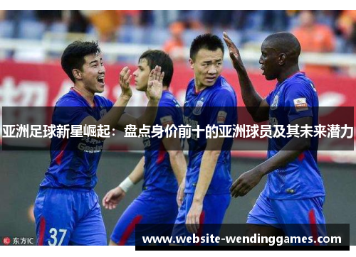 亚洲足球新星崛起：盘点身价前十的亚洲球员及其未来潜力