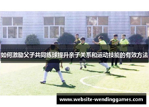 如何激励父子共同练球提升亲子关系和运动技能的有效方法