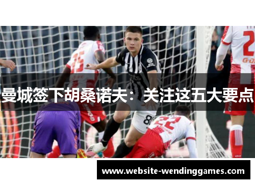 曼城签下胡桑诺夫：关注这五大要点