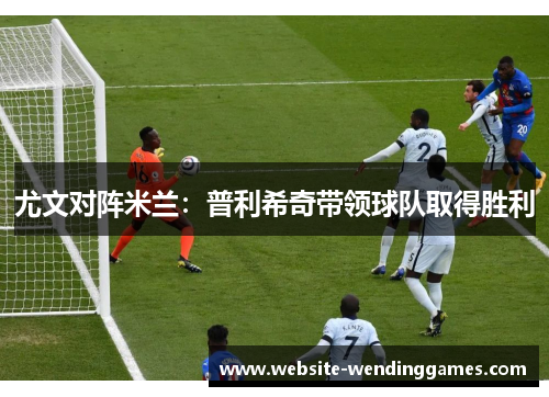 尤文对阵米兰：普利希奇带领球队取得胜利