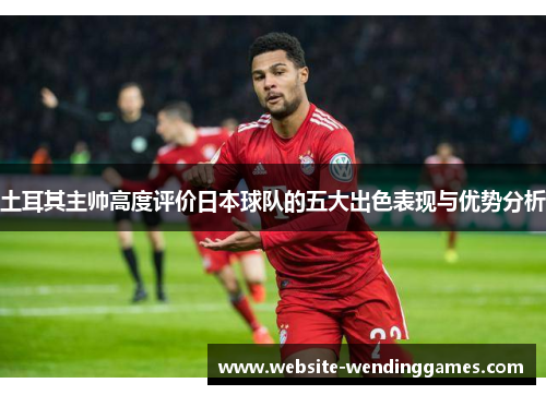 土耳其主帅高度评价日本球队的五大出色表现与优势分析