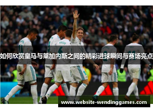 如何欣赏皇马与莱加内斯之间的精彩进球瞬间与赛场亮点