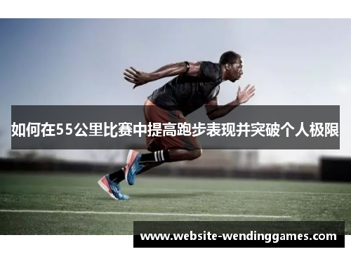 如何在55公里比赛中提高跑步表现并突破个人极限