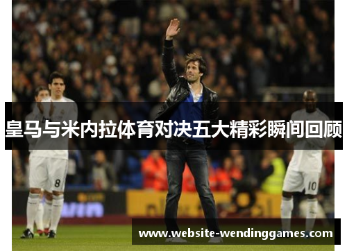 皇马与米内拉体育对决五大精彩瞬间回顾