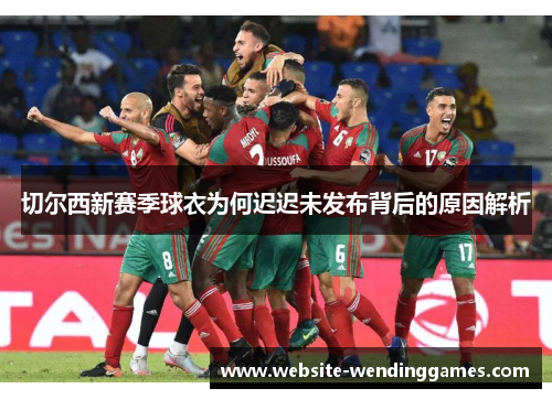切尔西新赛季球衣为何迟迟未发布背后的原因解析