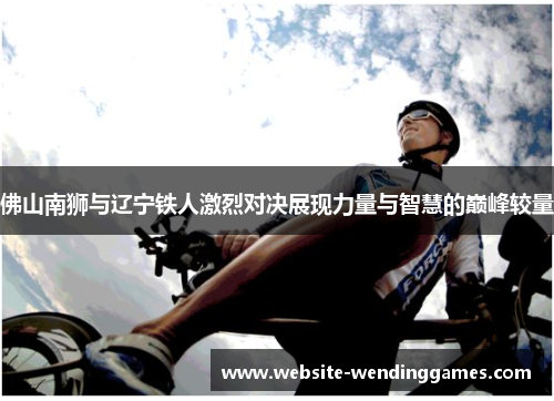 佛山南狮与辽宁铁人激烈对决展现力量与智慧的巅峰较量