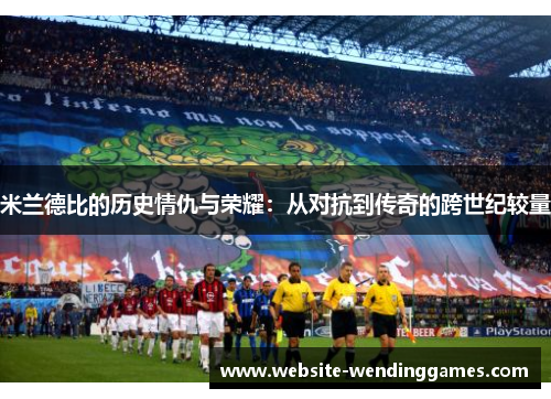 米兰德比的历史情仇与荣耀：从对抗到传奇的跨世纪较量