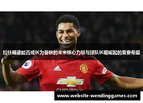拉什福德能否成长为曼联的未来核心力量与球队长期崛起的重要希望