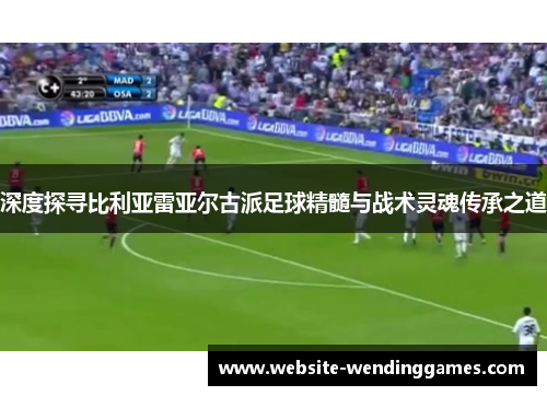深度探寻比利亚雷亚尔古派足球精髓与战术灵魂传承之道