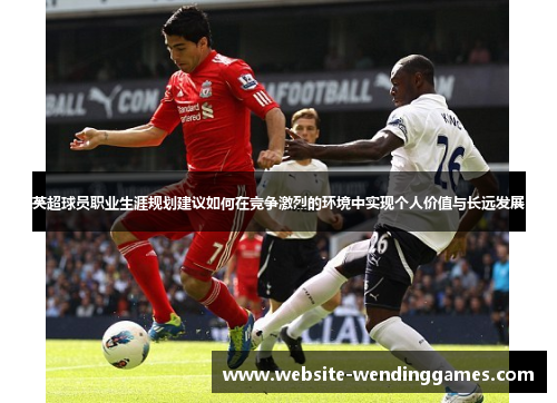 英超球员职业生涯规划建议如何在竞争激烈的环境中实现个人价值与长远发展