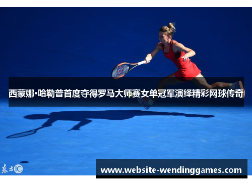 西蒙娜·哈勒普首度夺得罗马大师赛女单冠军演绎精彩网球传奇