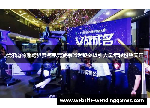 费尔南德斯跨界参与电竞赛事掀起热潮吸引大量年轻粉丝关注