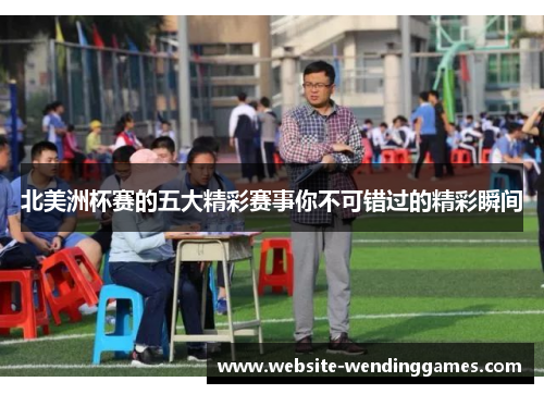 北美洲杯赛的五大精彩赛事你不可错过的精彩瞬间 北美洲杯赛的五大精彩赛事你不可错过的精彩瞬间