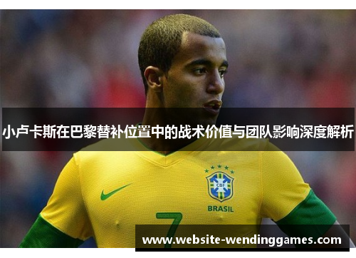 小卢卡斯在巴黎替补位置中的战术价值与团队影响深度解析