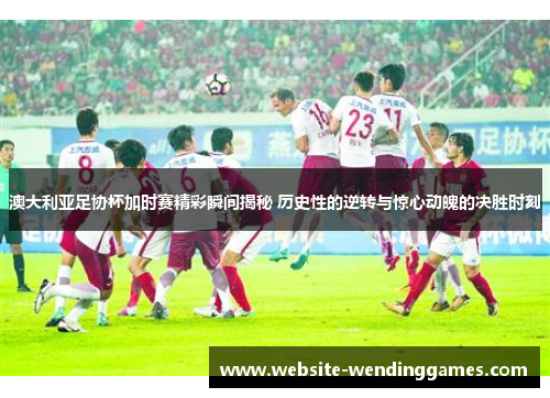 澳大利亚足协杯加时赛精彩瞬间揭秘 历史性的逆转与惊心动魄的决胜时刻
