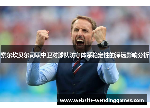 索尔坎贝尔司职中卫对球队防守体系稳定性的深远影响分析