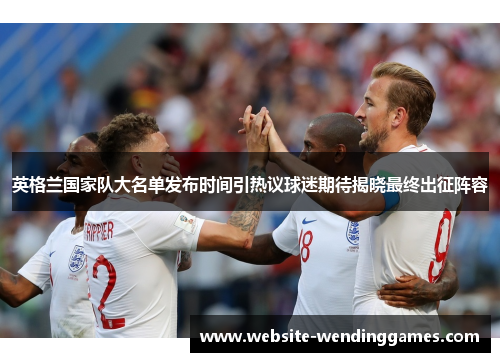 英格兰国家队大名单发布时间引热议球迷期待揭晓最终出征阵容 英格兰国家队大名单发布时间引热议球迷期待揭晓最终出征阵容