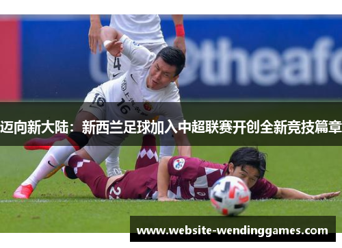 迈向新大陆:新西兰足球加入中超联赛开创全新竞技篇章 迈向新大陆:新西兰足球加入中超联赛开创全新竞技篇章