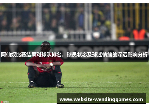 阿仙奴比赛结果对球队排名、球员状态及球迷情绪的深远影响分析