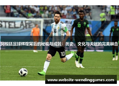 阿根廷足球辉煌背后的秘密与成就：历史、文化与天赋的完美融合