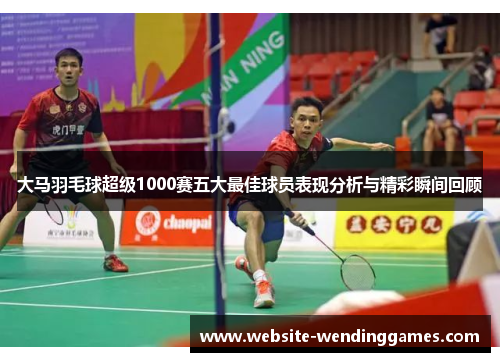 大马羽毛球超级1000赛五大最佳球员表现分析与精彩瞬间回顾
