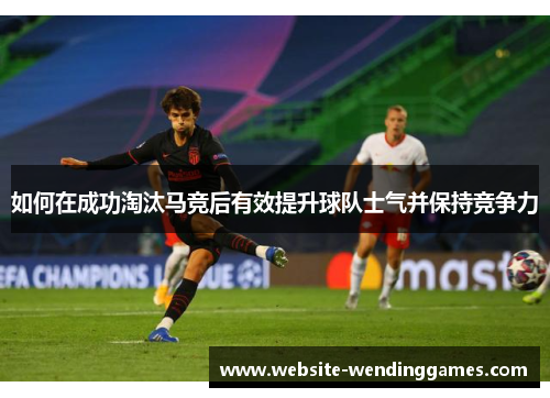 如何在成功淘汰马竞后有效提升球队士气并保持竞争力