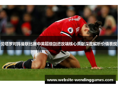 劳塔罗对阵曼联比赛中英超级别进攻端核心贡献深度解析价值表现