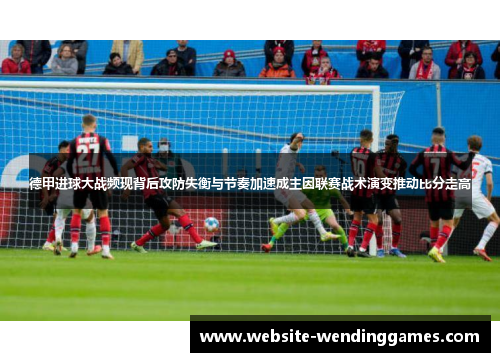 德甲进球大战频现背后攻防失衡与节奏加速成主因联赛战术演变推动比分走高