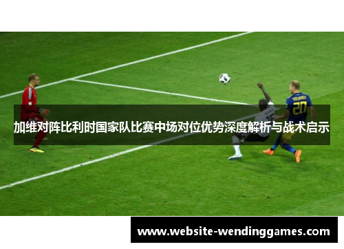 加维对阵比利时国家队比赛中场对位优势深度解析与战术启示