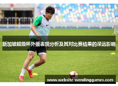 新加坡超级杯外援表现分析及其对比赛结果的深远影响
