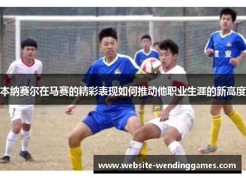 本纳赛尔在马赛的精彩表现如何推动他职业生涯的新高度