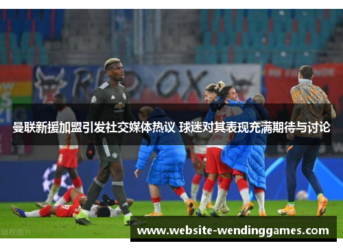 曼联新援加盟引发社交媒体热议 球迷对其表现充满期待与讨论