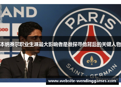 本纳赛尔职业生涯最大影响者是谁探寻他背后的关键人物 本纳赛尔职业生涯最大影响者是谁探寻他背后的关键人物