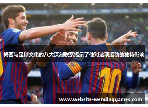 梅西与足球文化的八大深刻联系揭示了他对这项运动的独特影响