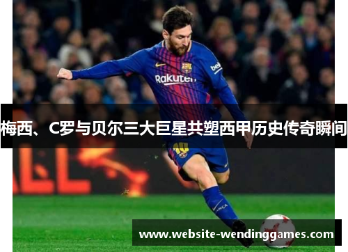 梅西、C罗与贝尔三大巨星共塑西甲历史传奇瞬间