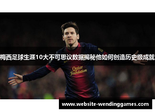 梅西足球生涯10大不可思议数据揭秘他如何创造历史级成就
