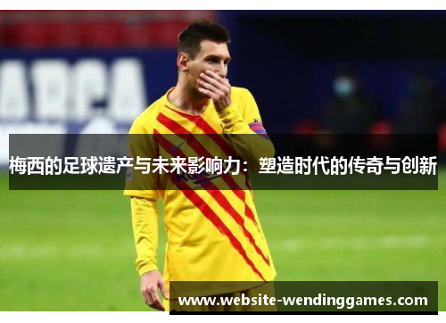 梅西的足球遗产与未来影响力:塑造时代的传奇与创新 梅西的足球遗产与未来影响力:塑造时代的传奇与创新