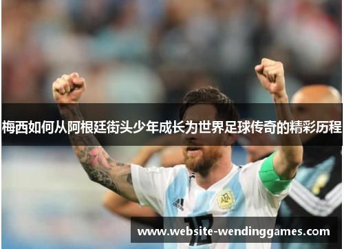 梅西如何从阿根廷街头少年成长为世界足球传奇的精彩历程 梅西如何从阿根廷街头少年成长为世界足球传奇的精彩历程